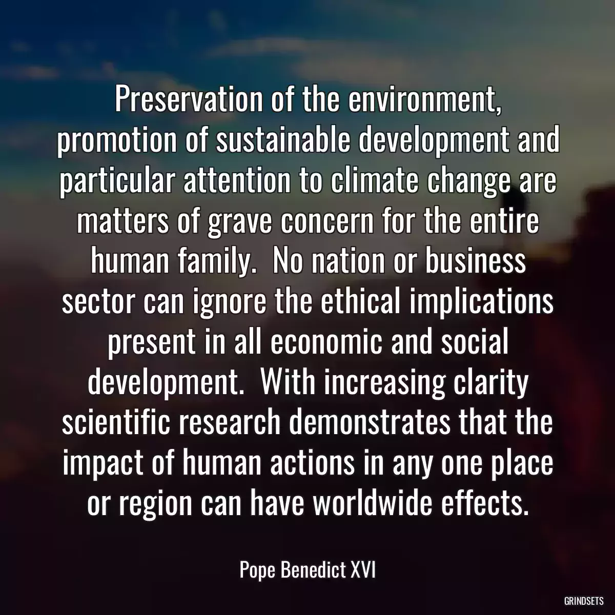 Preservation of the environment, promotion of sustainable development and particular attention to climate change are matters of grave concern for the entire human family.  No nation or business sector can ignore the ethical implications present in all economic and social development.  With increasing clarity scientific research demonstrates that the impact of human actions in any one place or region can have worldwide effects.