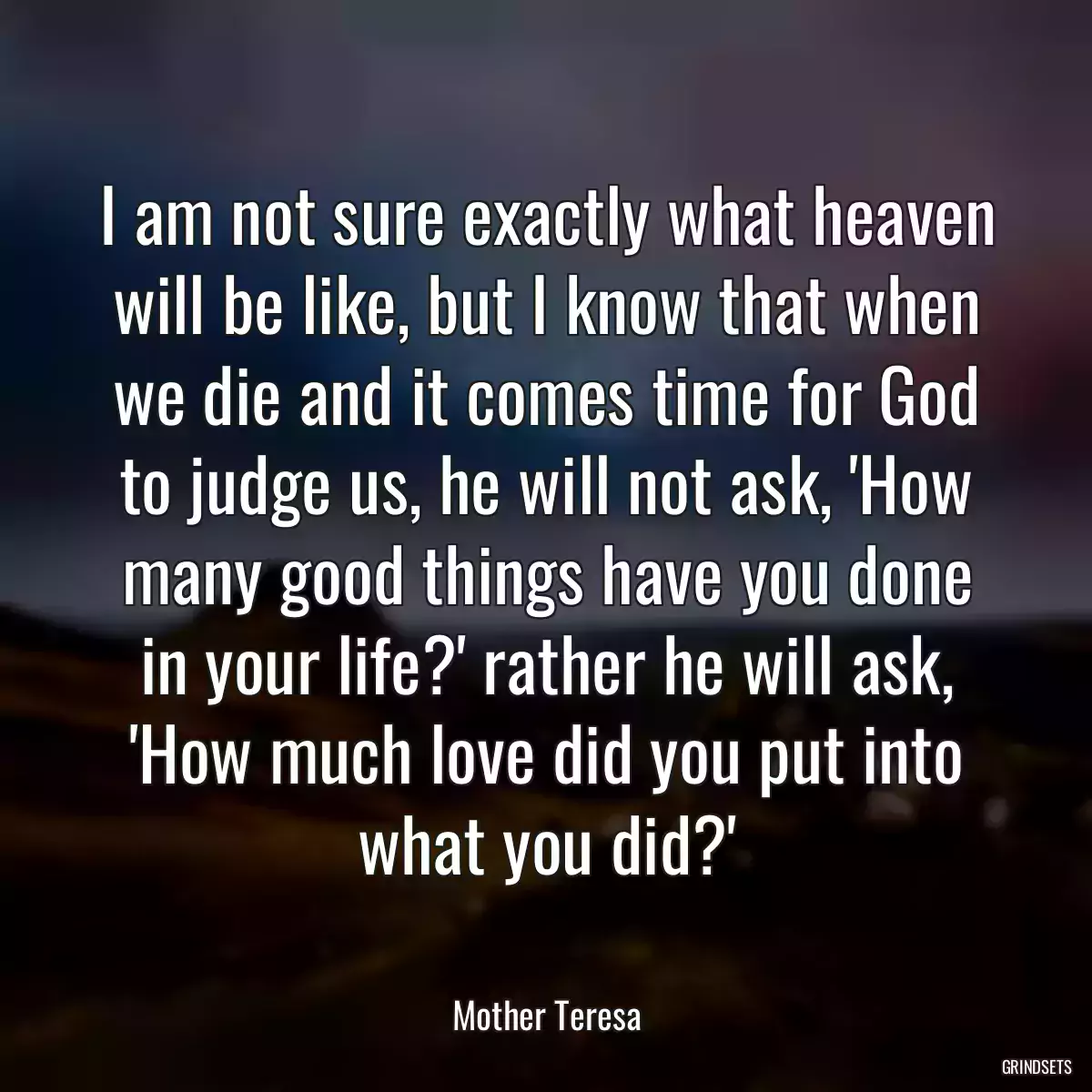 I am not sure exactly what heaven will be like, but I know that when we die and it comes time for God to judge us, he will not ask, \'How many good things have you done in your life?\' rather he will ask, \'How much love did you put into what you did?\'