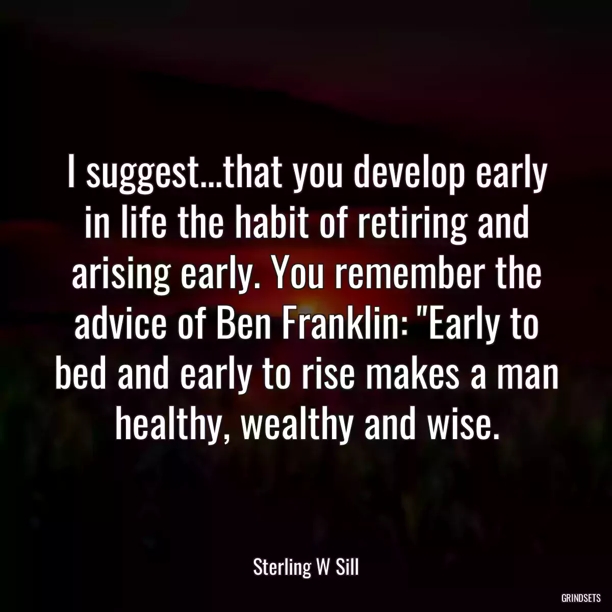 I suggest...that you develop early in life the habit of retiring and arising early. You remember the advice of Ben Franklin: \