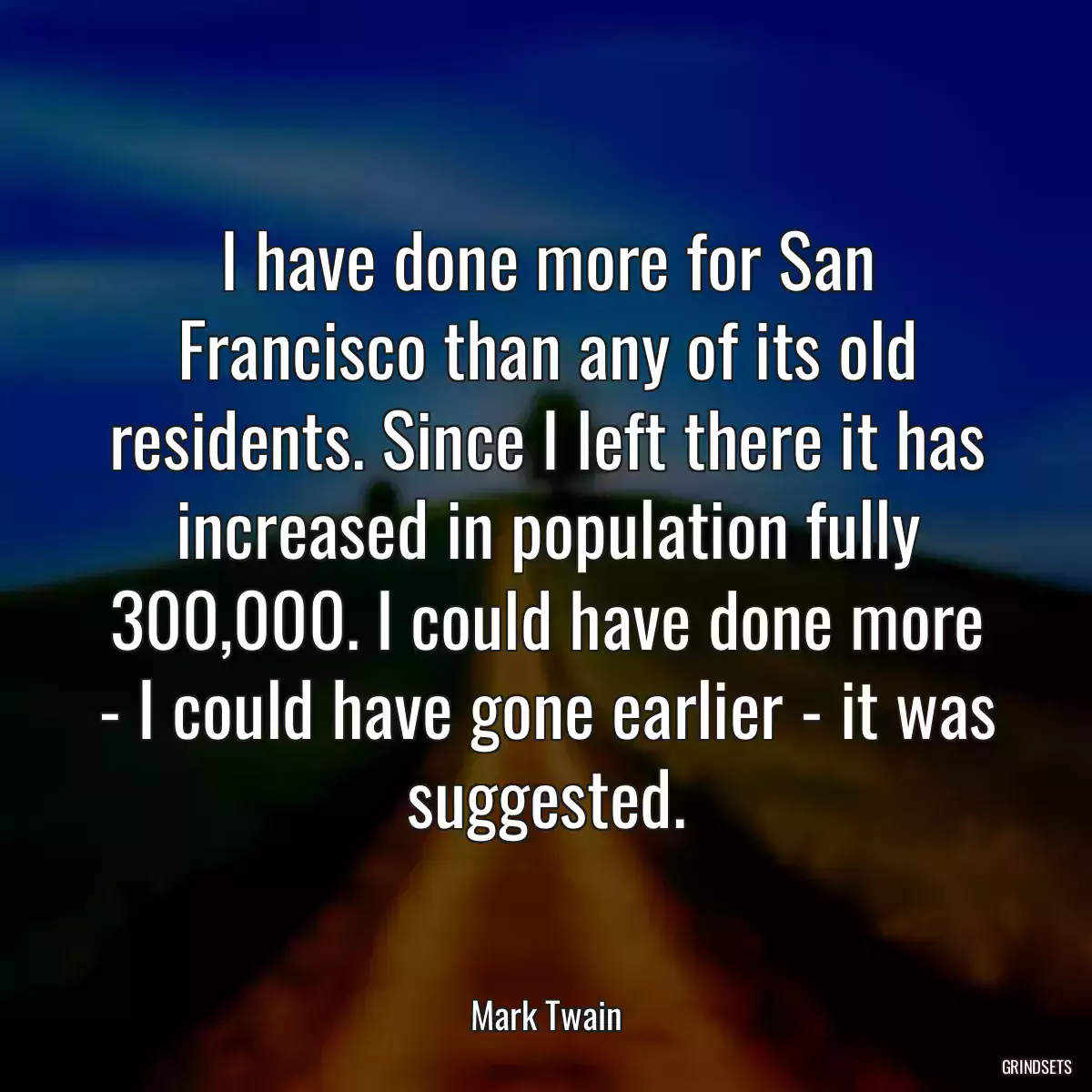 I have done more for San Francisco than any of its old residents. Since I left there it has increased in population fully 300,000. I could have done more - I could have gone earlier - it was suggested.