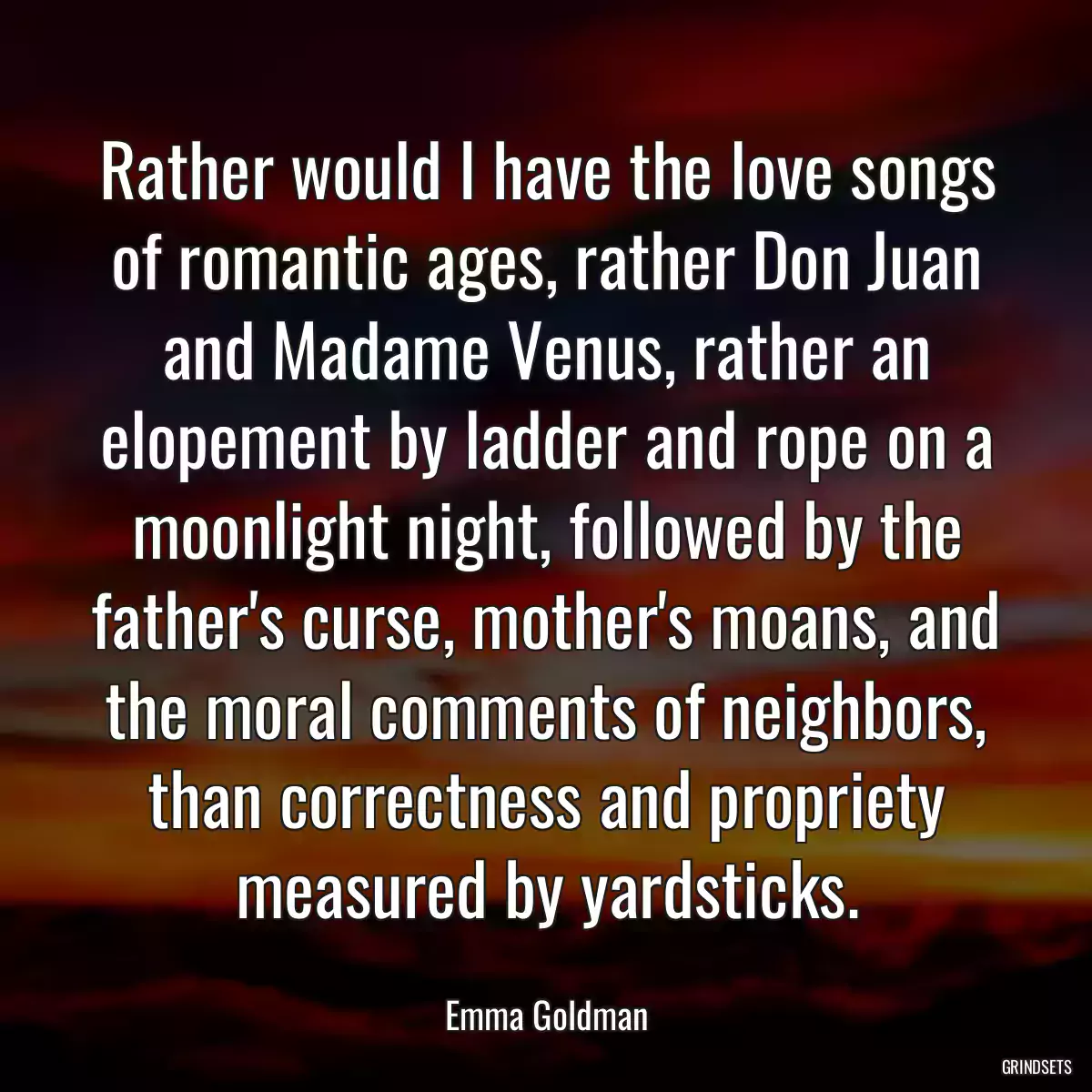 Rather would I have the love songs of romantic ages, rather Don Juan and Madame Venus, rather an elopement by ladder and rope on a moonlight night, followed by the father\'s curse, mother\'s moans, and the moral comments of neighbors, than correctness and propriety measured by yardsticks.