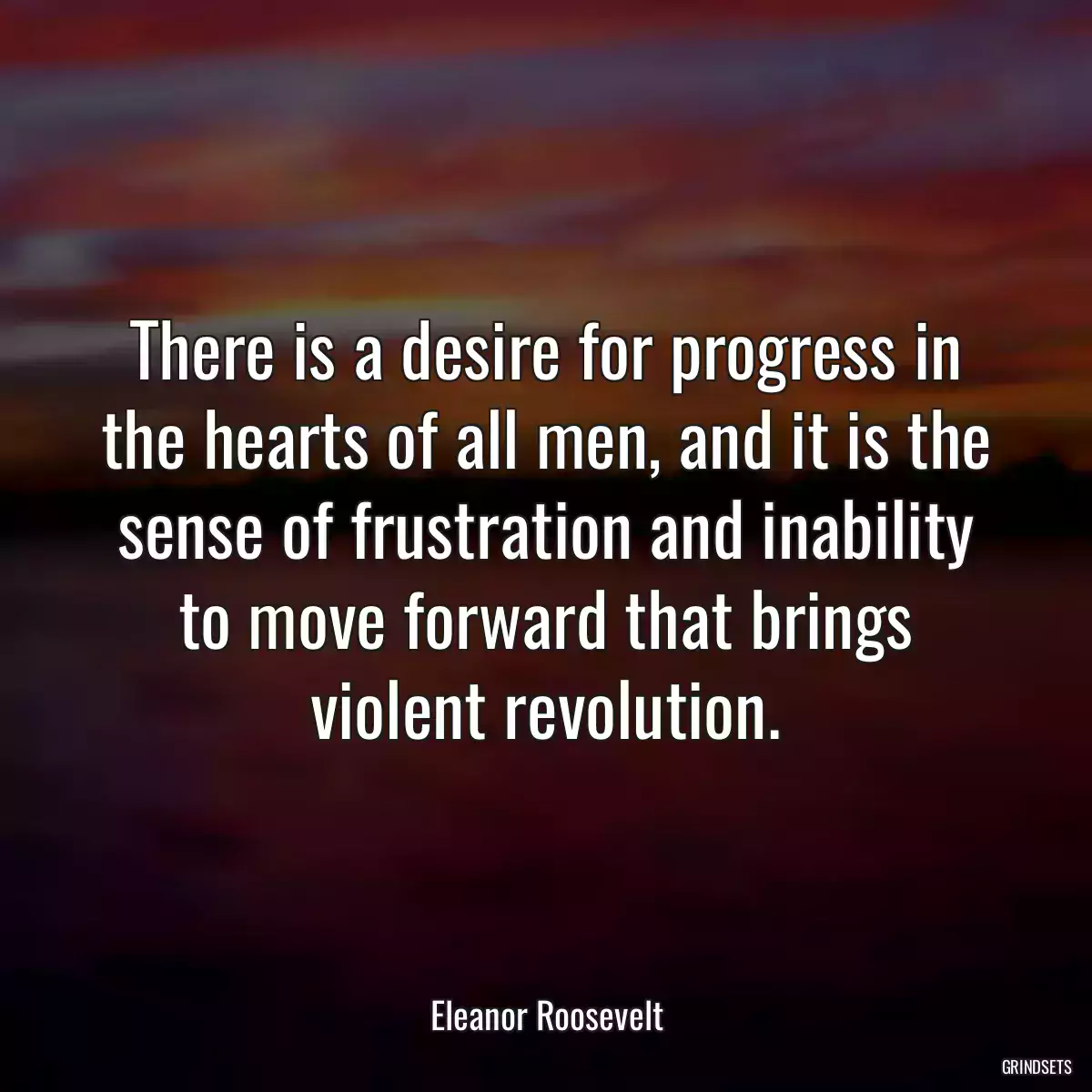 There is a desire for progress in the hearts of all men, and it is the sense of frustration and inability to move forward that brings violent revolution.