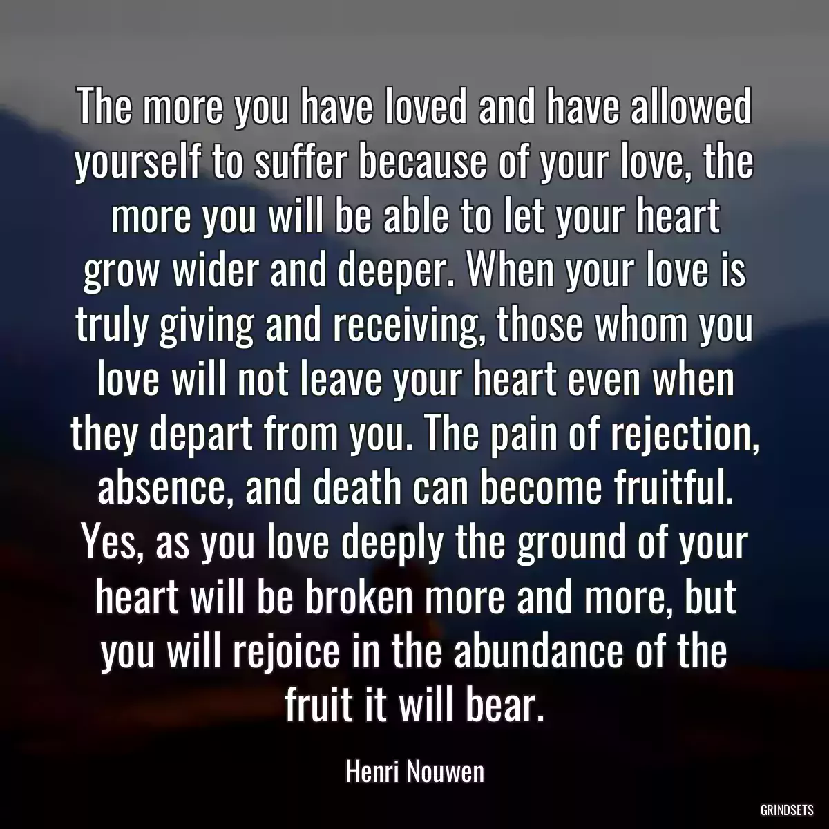 The more you have loved and have allowed yourself to suffer because of your love, the more you will be able to let your heart grow wider and deeper. When your love is truly giving and receiving, those whom you love will not leave your heart even when they depart from you. The pain of rejection, absence, and death can become fruitful. Yes, as you love deeply the ground of your heart will be broken more and more, but you will rejoice in the abundance of the fruit it will bear.