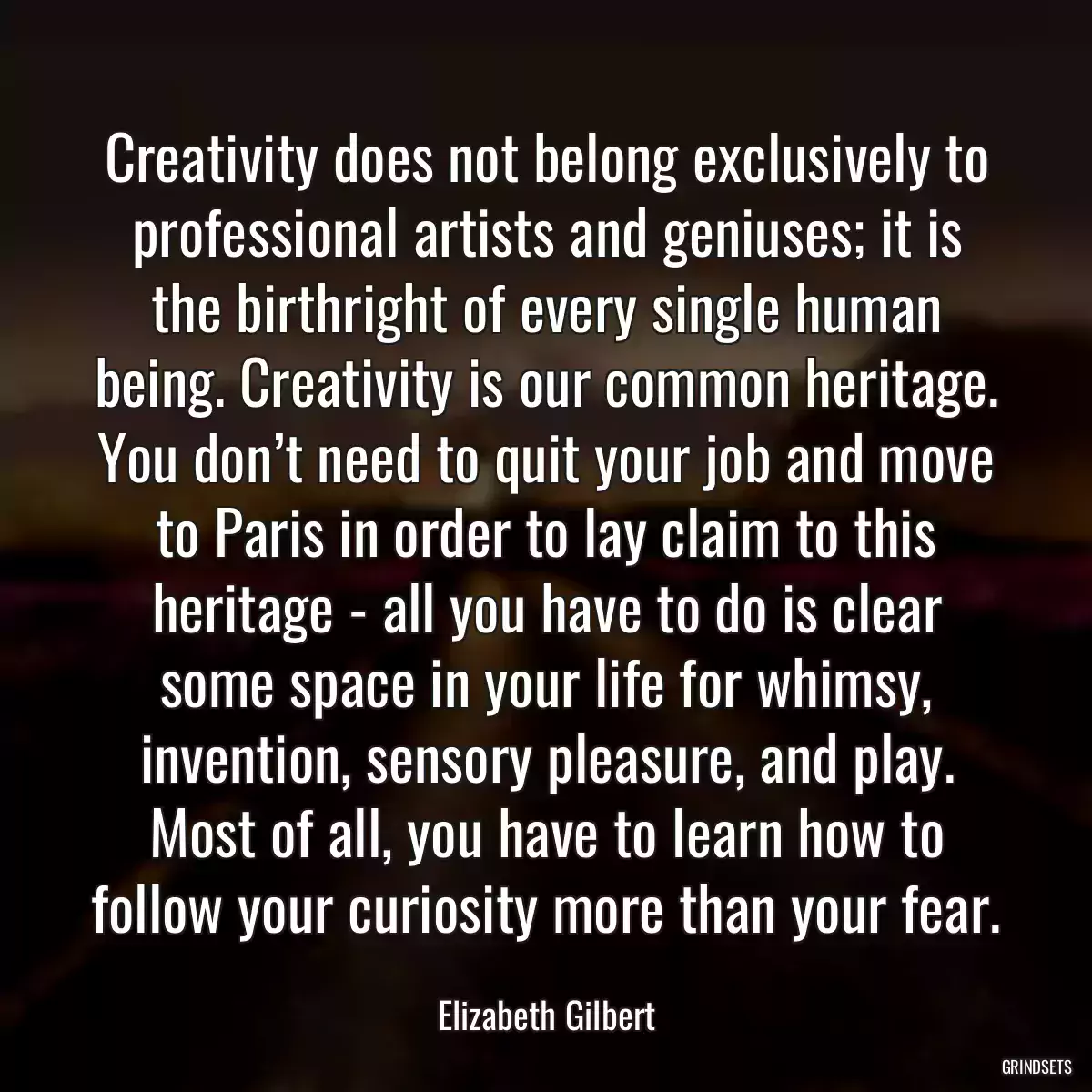 Creativity does not belong exclusively to professional artists and geniuses; it is the birthright of every single human being. Creativity is our common heritage. You don’t need to quit your job and move to Paris in order to lay claim to this heritage - all you have to do is clear some space in your life for whimsy, invention, sensory pleasure, and play. Most of all, you have to learn how to follow your curiosity more than your fear.