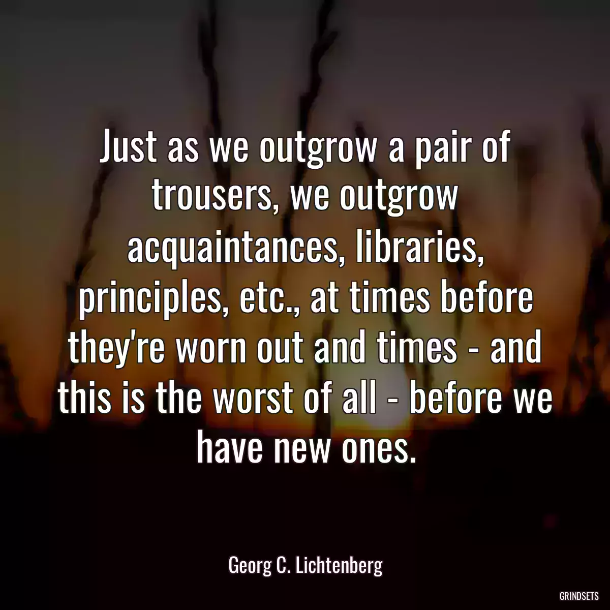 Just as we outgrow a pair of trousers, we outgrow acquaintances, libraries, principles, etc., at times before they\'re worn out and times - and this is the worst of all - before we have new ones.