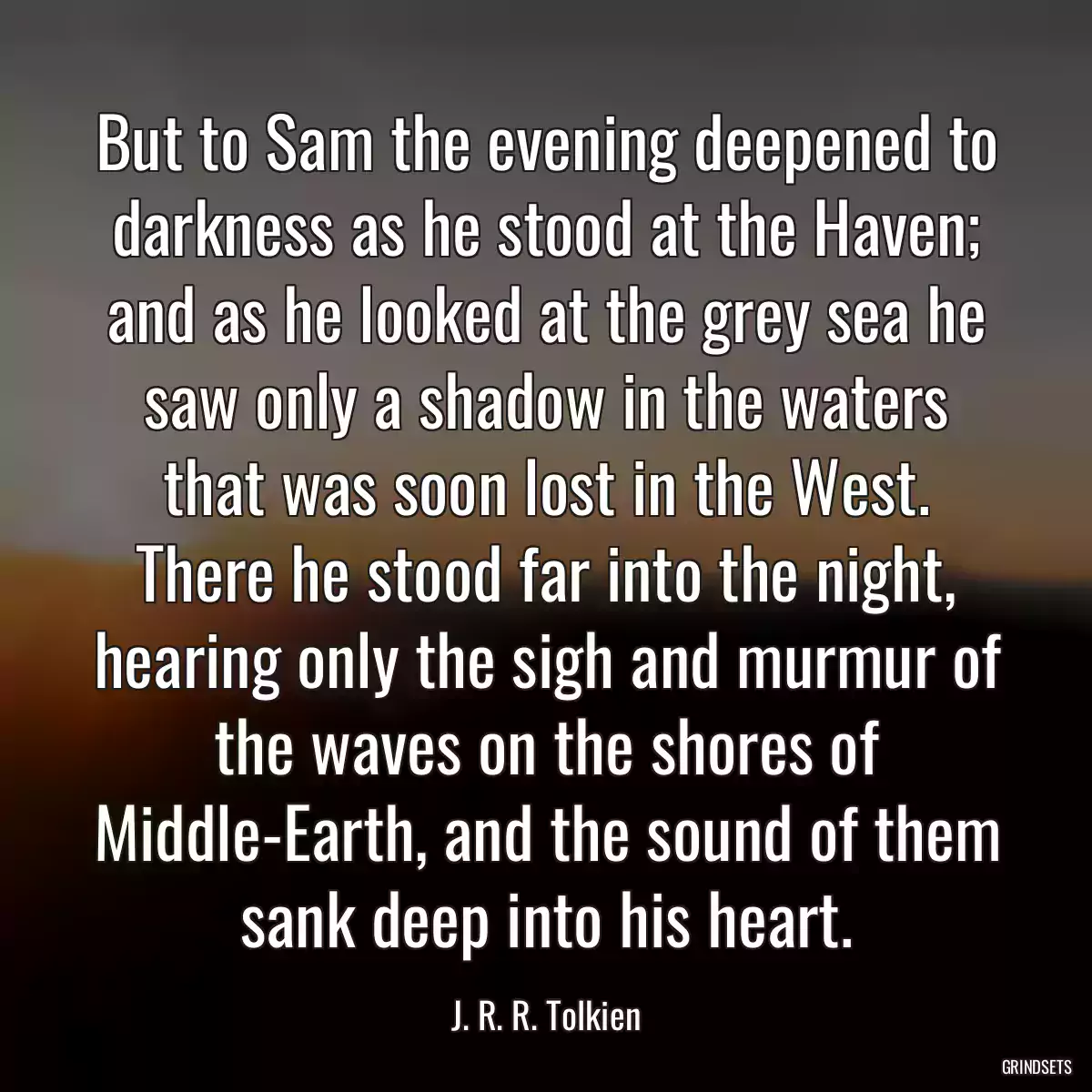 But to Sam the evening deepened to darkness as he stood at the Haven; and as he looked at the grey sea he saw only a shadow in the waters that was soon lost in the West. There he stood far into the night, hearing only the sigh and murmur of the waves on the shores of Middle-Earth, and the sound of them sank deep into his heart.