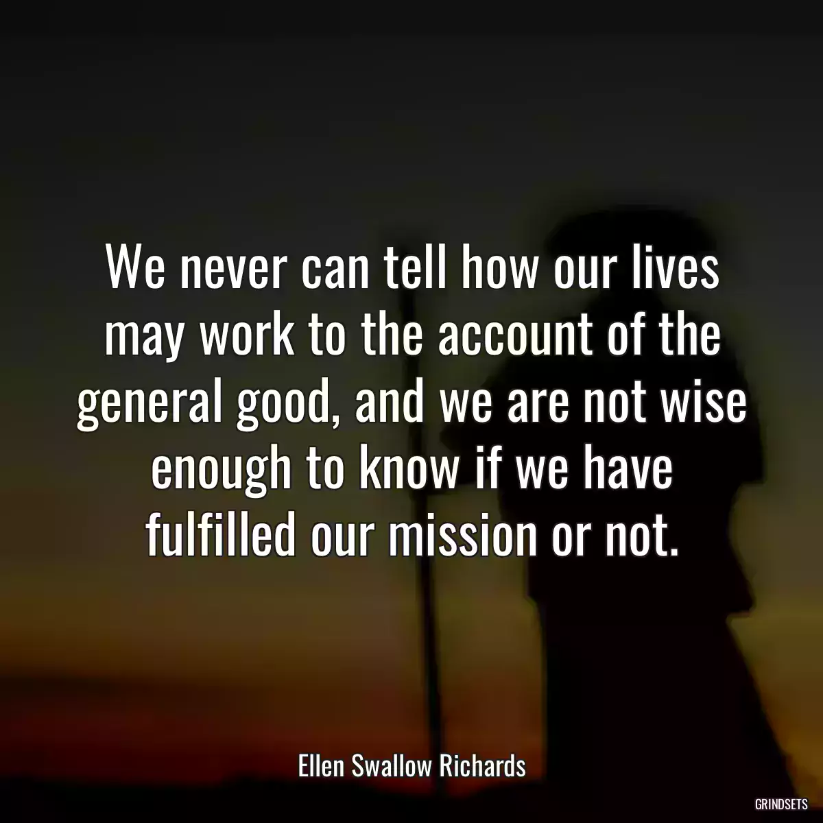 We never can tell how our lives may work to the account of the general good, and we are not wise enough to know if we have fulfilled our mission or not.