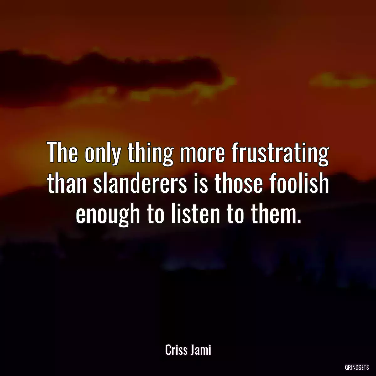 The only thing more frustrating than slanderers is those foolish enough to listen to them.