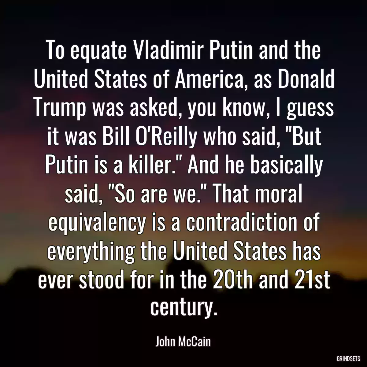 To equate Vladimir Putin and the United States of America, as Donald Trump was asked, you know, I guess it was Bill O\'Reilly who said, \