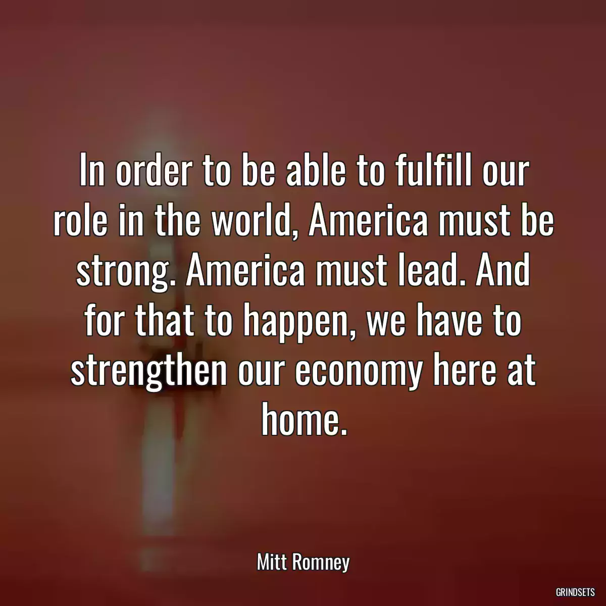 In order to be able to fulfill our role in the world, America must be strong. America must lead. And for that to happen, we have to strengthen our economy here at home.