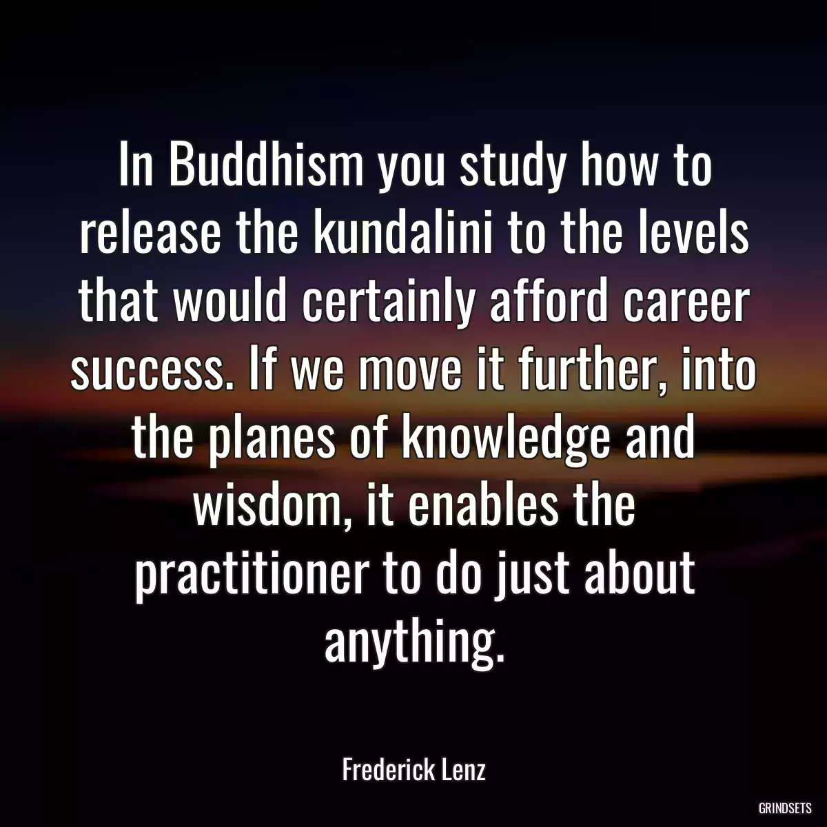 In Buddhism you study how to release the kundalini to the levels that would certainly afford career success. If we move it further, into the planes of knowledge and wisdom, it enables the practitioner to do just about anything.