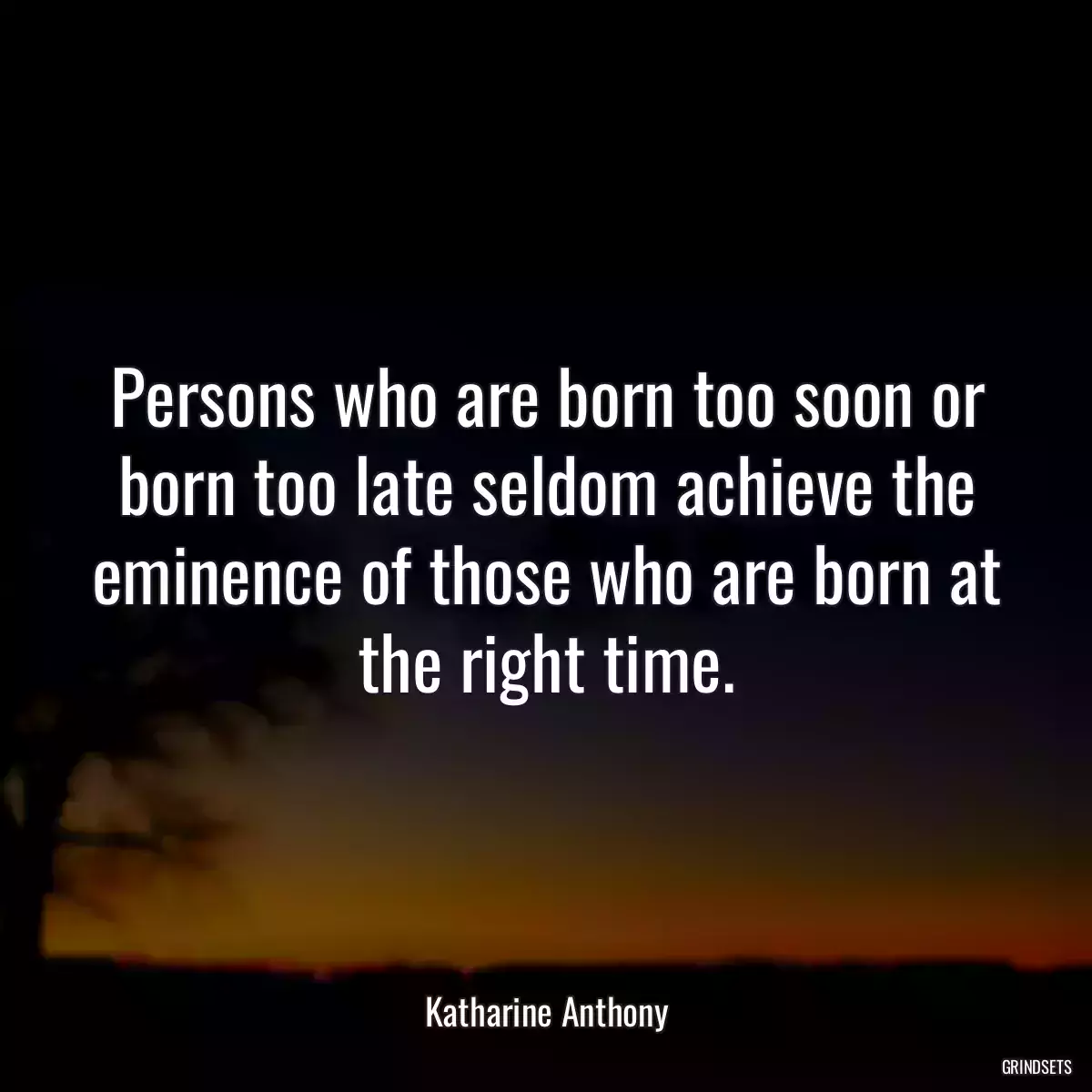 Persons who are born too soon or born too late seldom achieve the eminence of those who are born at the right time.