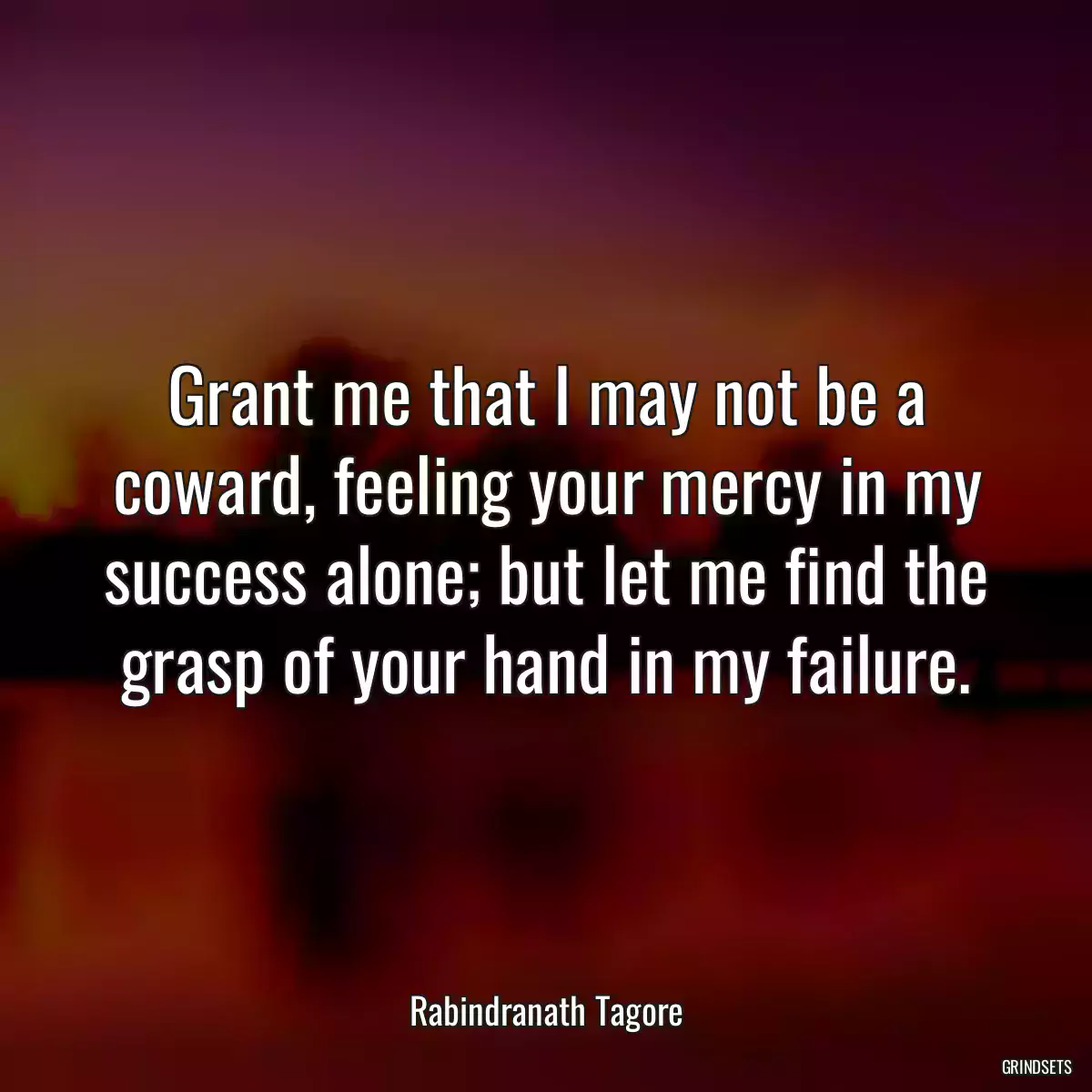 Grant me that I may not be a coward, feeling your mercy in my success alone; but let me find the grasp of your hand in my failure.