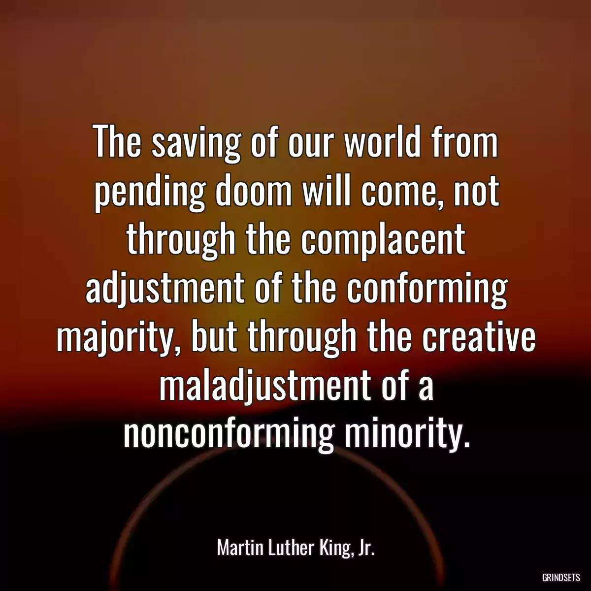 The saving of our world from pending doom will come, not through the complacent adjustment of the conforming majority, but through the creative maladjustment of a nonconforming minority.