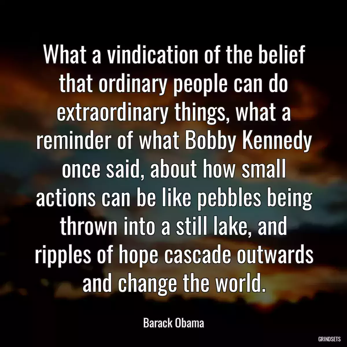 What a vindication of the belief that ordinary people can do extraordinary things, what a reminder of what Bobby Kennedy once said, about how small actions can be like pebbles being thrown into a still lake, and ripples of hope cascade outwards and change the world.