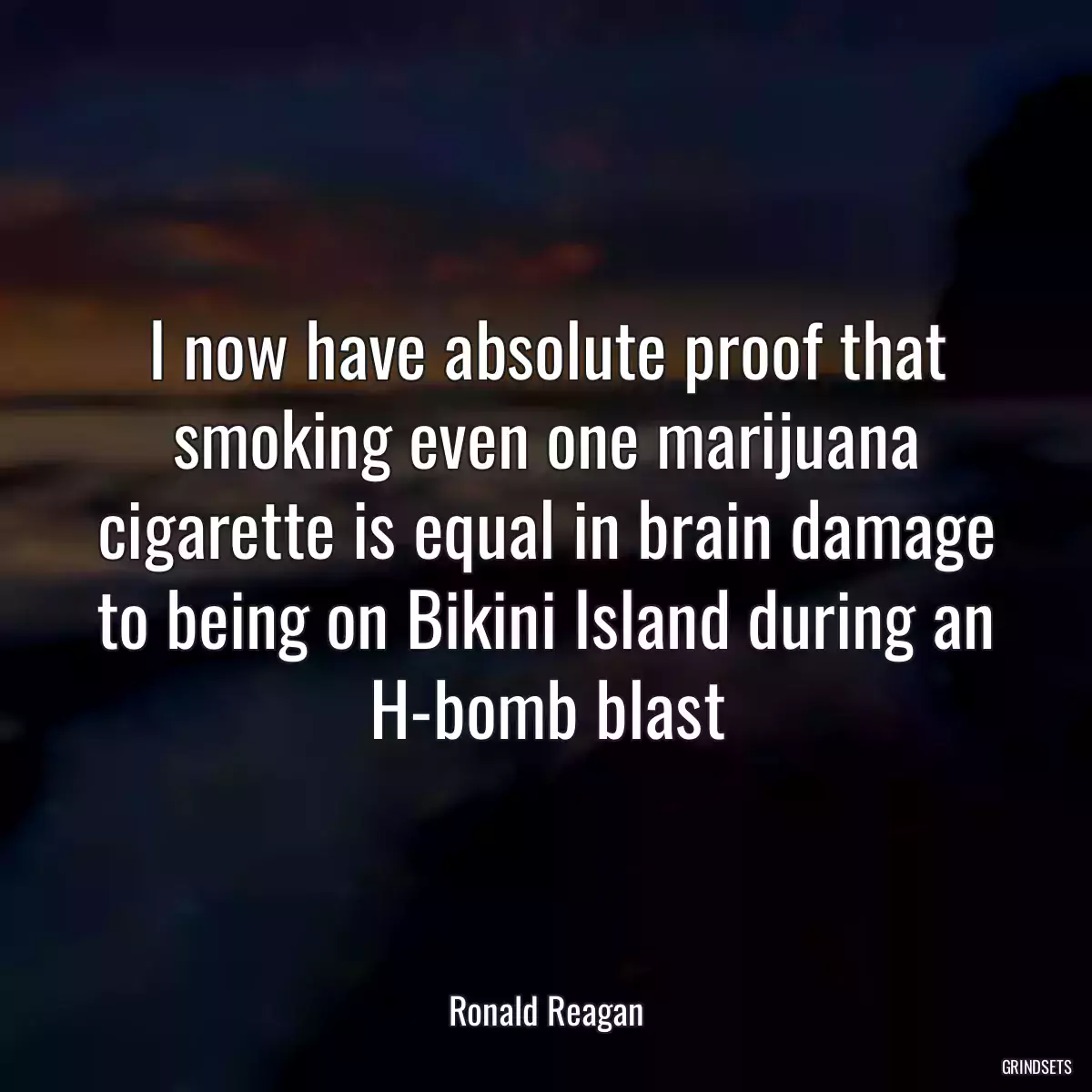 I now have absolute proof that smoking even one marijuana cigarette is equal in brain damage to being on Bikini Island during an H-bomb blast