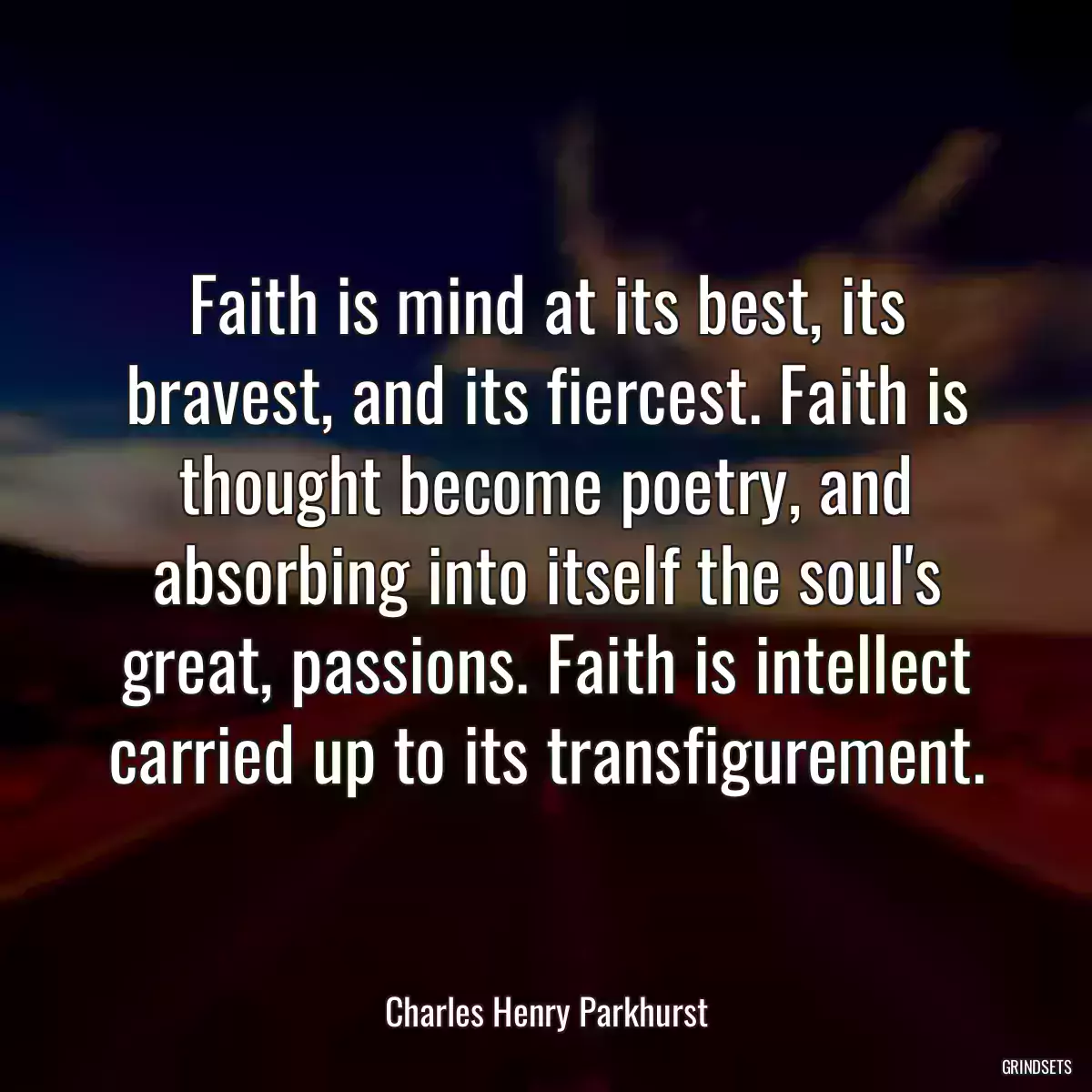 Faith is mind at its best, its bravest, and its fiercest. Faith is thought become poetry, and absorbing into itself the soul\'s great, passions. Faith is intellect carried up to its transfigurement.