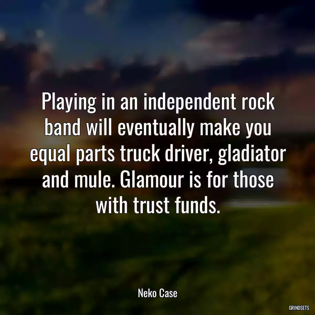 Playing in an independent rock band will eventually make you equal parts truck driver, gladiator and mule. Glamour is for those with trust funds.