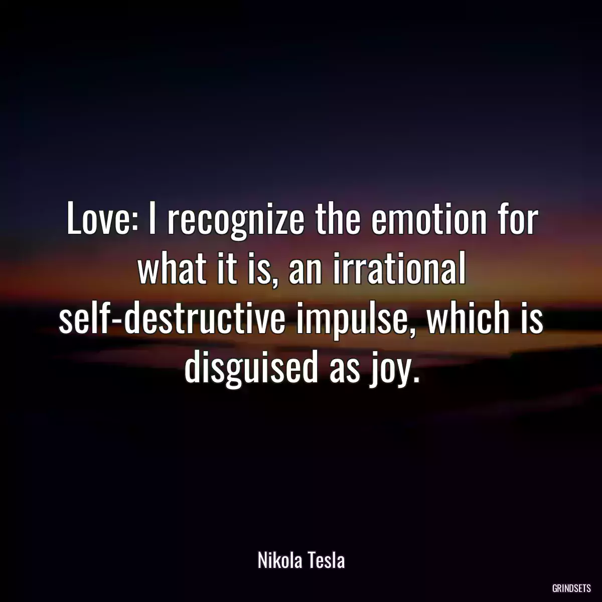 Love: I recognize the emotion for what it is, an irrational self-destructive impulse, which is disguised as joy.