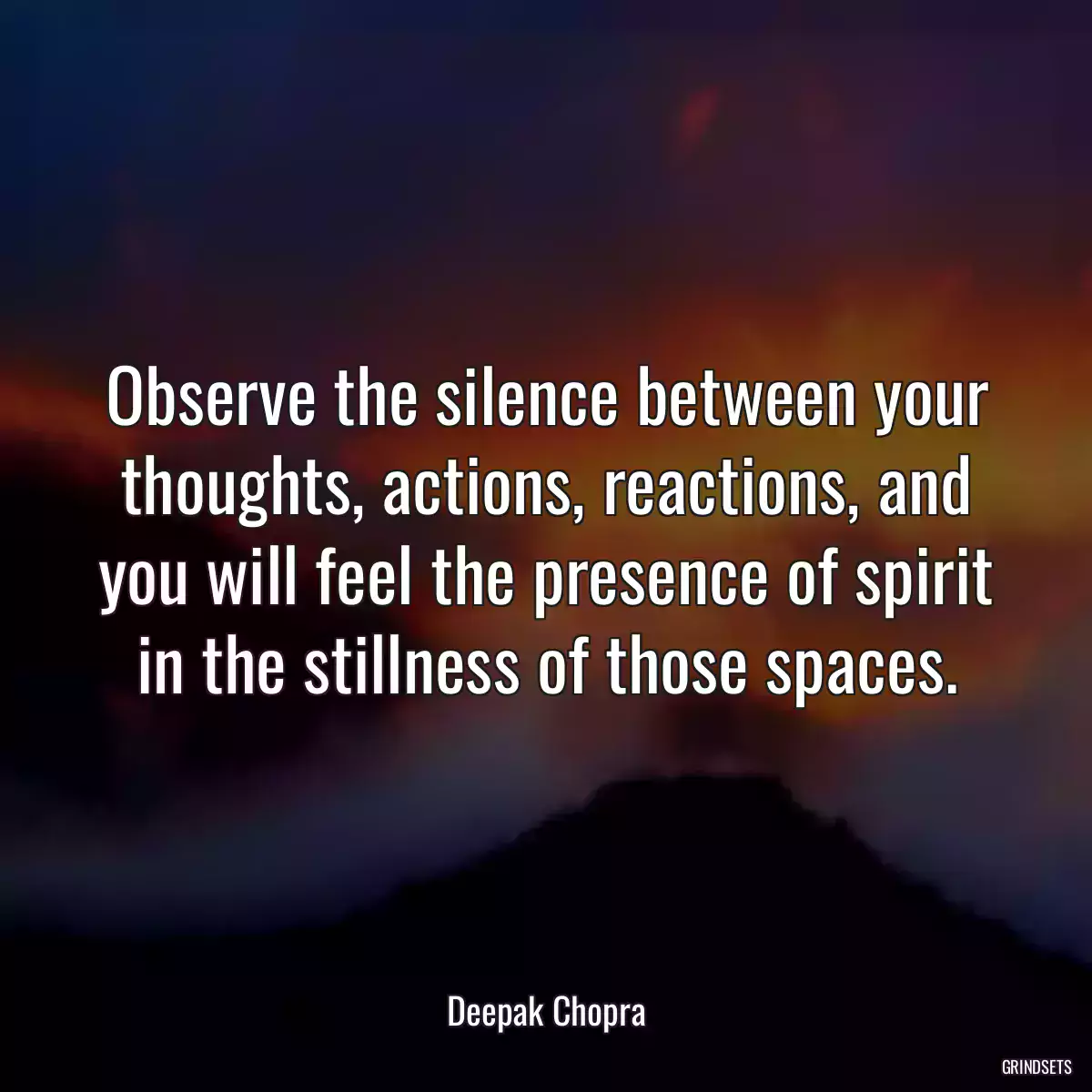 Observe the silence between your thoughts, actions, reactions, and you will feel the presence of spirit in the stillness of those spaces.