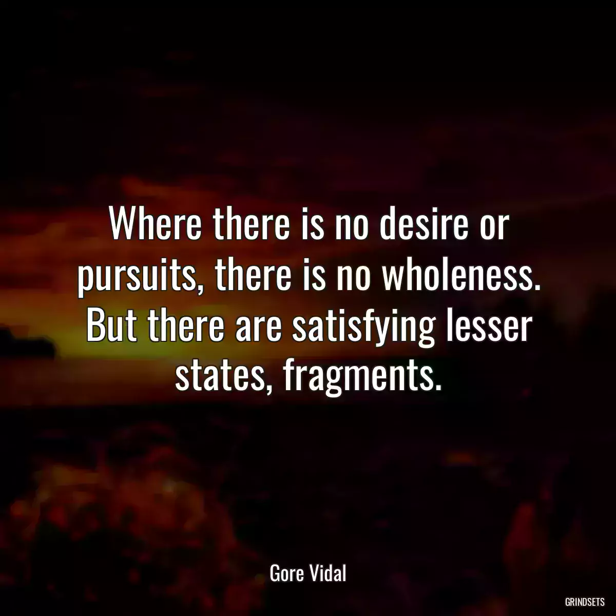 Where there is no desire or pursuits, there is no wholeness. But there are satisfying lesser states, fragments.