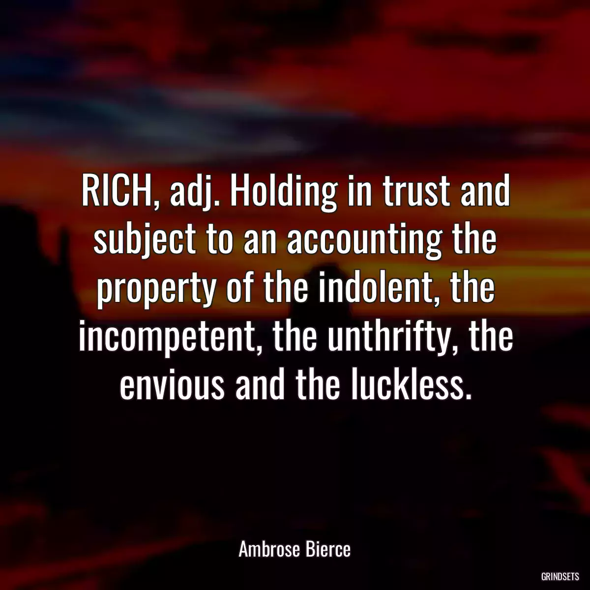 RICH, adj. Holding in trust and subject to an accounting the property of the indolent, the incompetent, the unthrifty, the envious and the luckless.