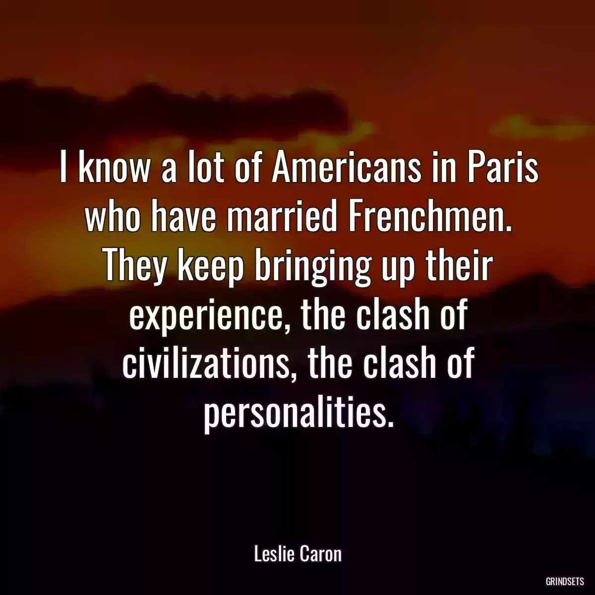 I know a lot of Americans in Paris who have married Frenchmen. They keep bringing up their experience, the clash of civilizations, the clash of personalities.