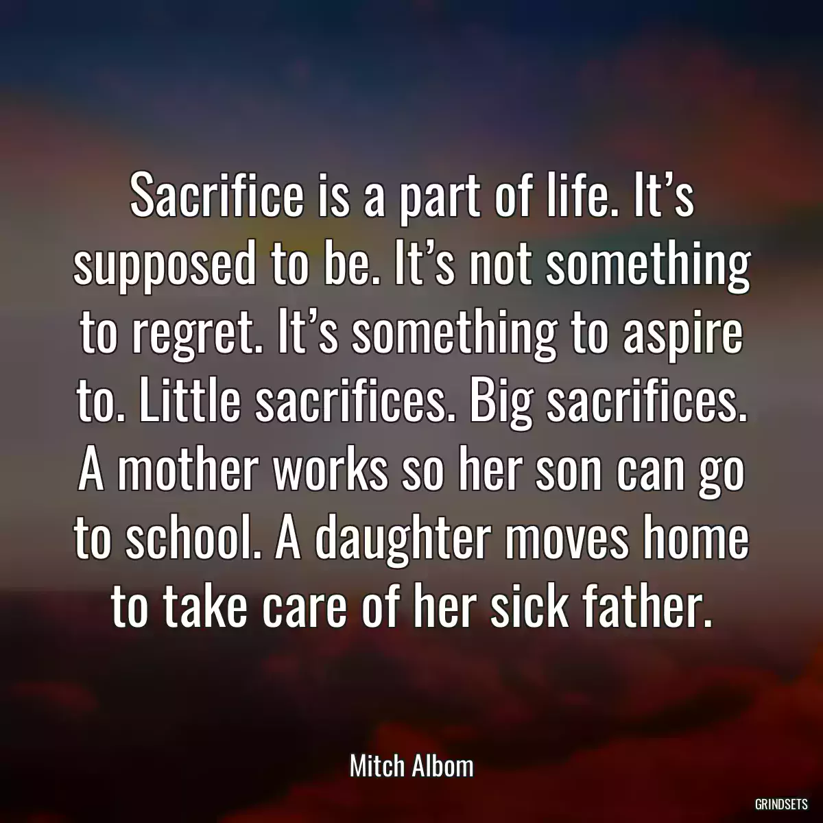 Sacrifice is a part of life. It’s supposed to be. It’s not something to regret. It’s something to aspire to. Little sacrifices. Big sacrifices. A mother works so her son can go to school. A daughter moves home to take care of her sick father.