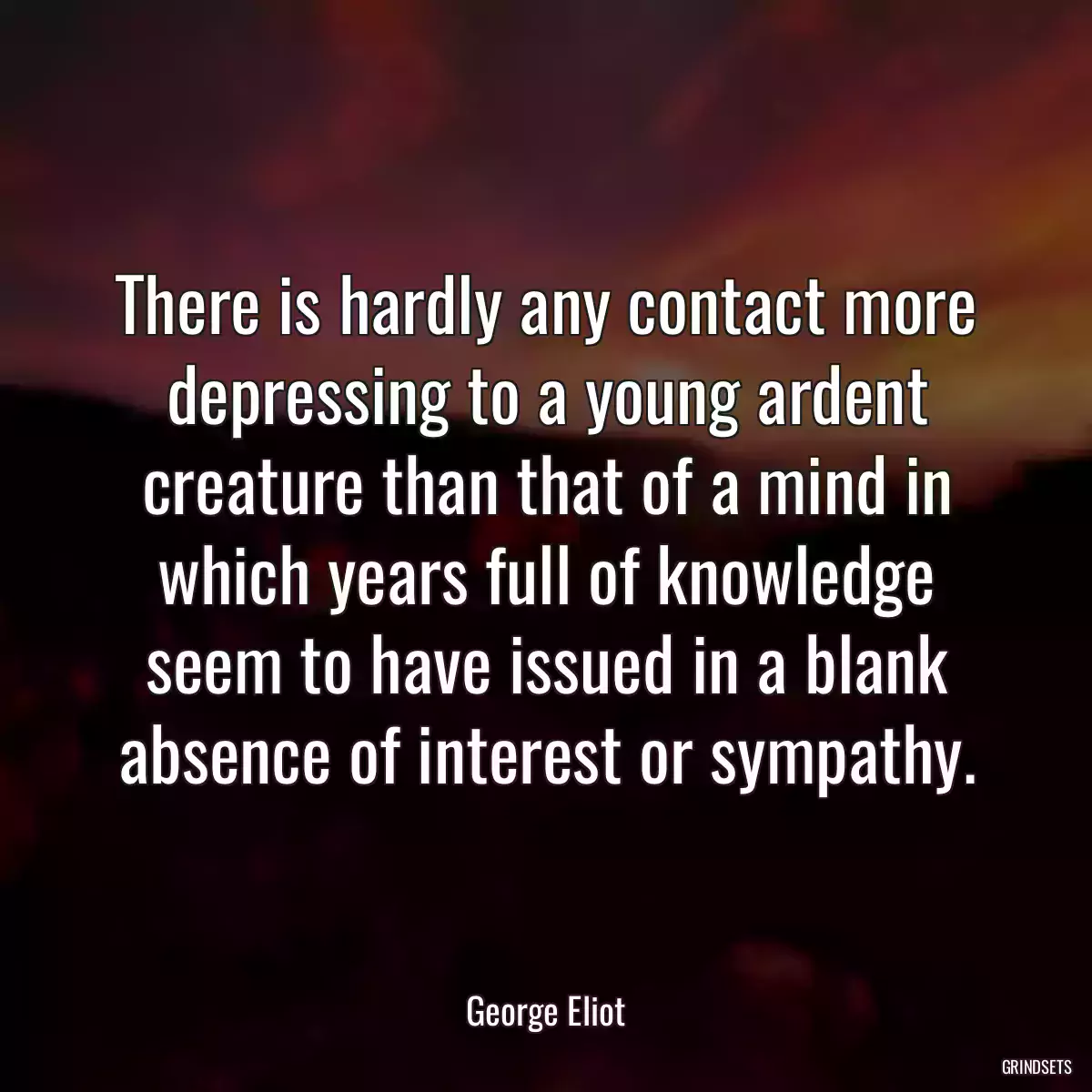 There is hardly any contact more depressing to a young ardent creature than that of a mind in which years full of knowledge seem to have issued in a blank absence of interest or sympathy.