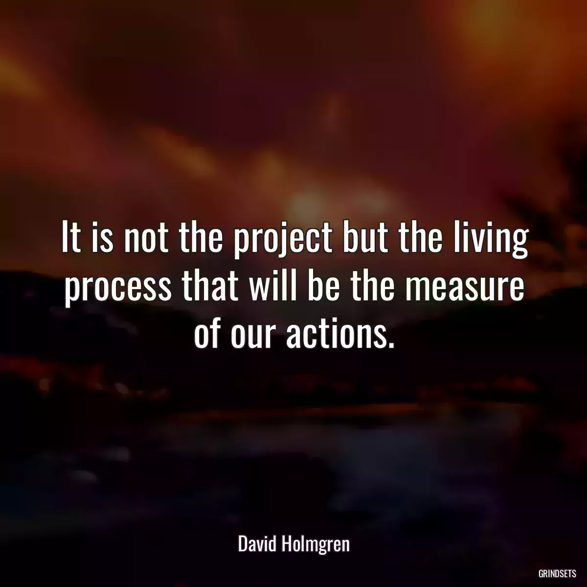 It is not the project but the living process that will be the measure of our actions.