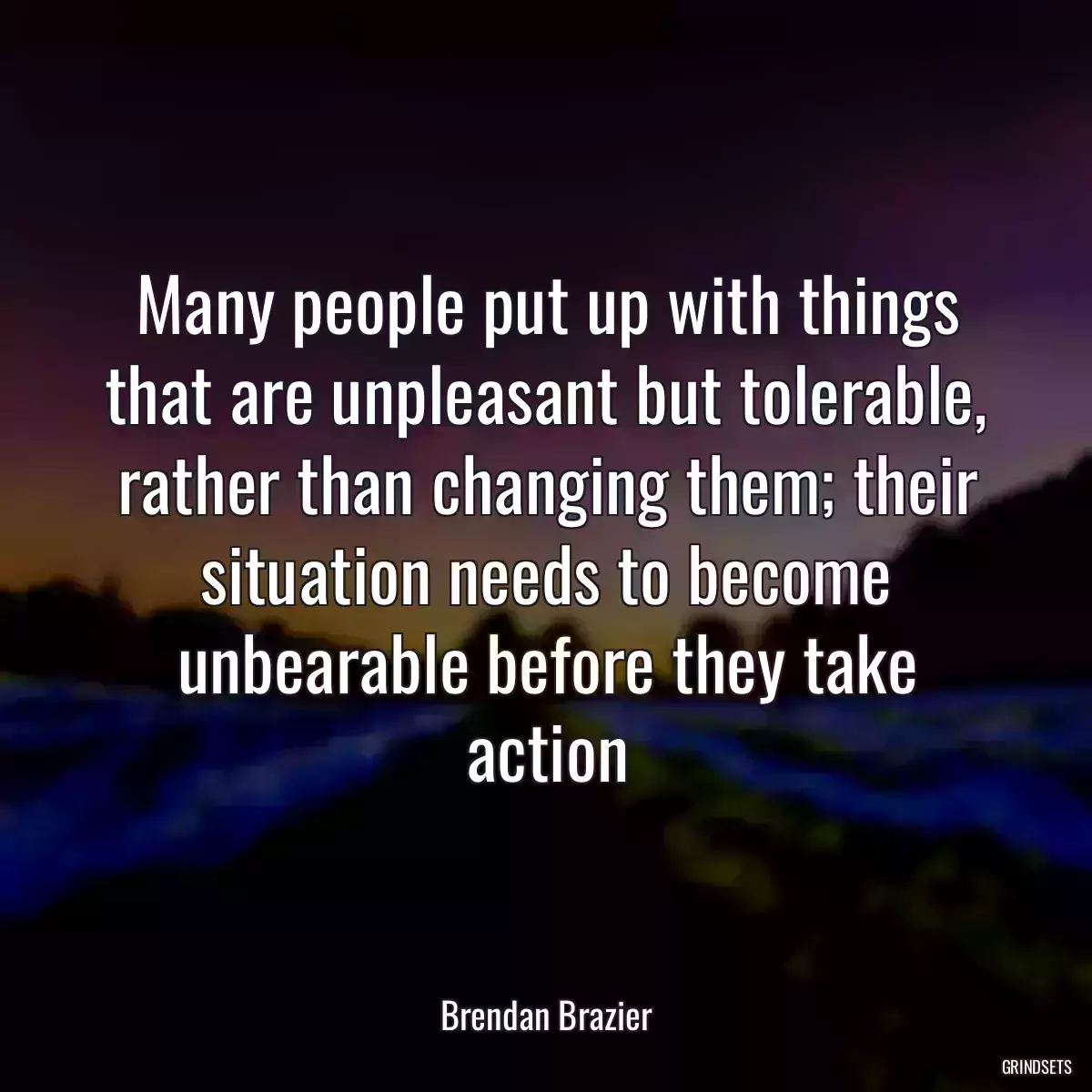 Many people put up with things that are unpleasant but tolerable, rather than changing them; their situation needs to become unbearable before they take action