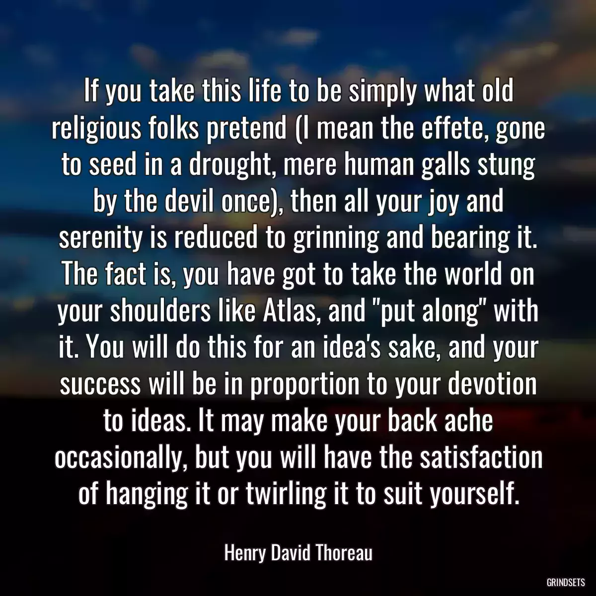If you take this life to be simply what old religious folks pretend (I mean the effete, gone to seed in a drought, mere human galls stung by the devil once), then all your joy and serenity is reduced to grinning and bearing it. The fact is, you have got to take the world on your shoulders like Atlas, and \