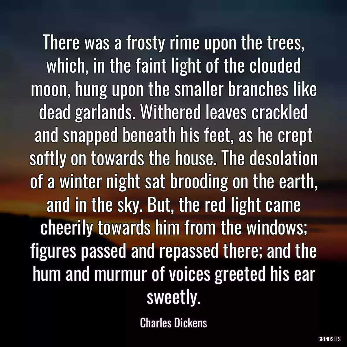 There was a frosty rime upon the trees, which, in the faint light of the clouded moon, hung upon the smaller branches like dead garlands. Withered leaves crackled and snapped beneath his feet, as he crept softly on towards the house. The desolation of a winter night sat brooding on the earth, and in the sky. But, the red light came cheerily towards him from the windows; figures passed and repassed there; and the hum and murmur of voices greeted his ear sweetly.