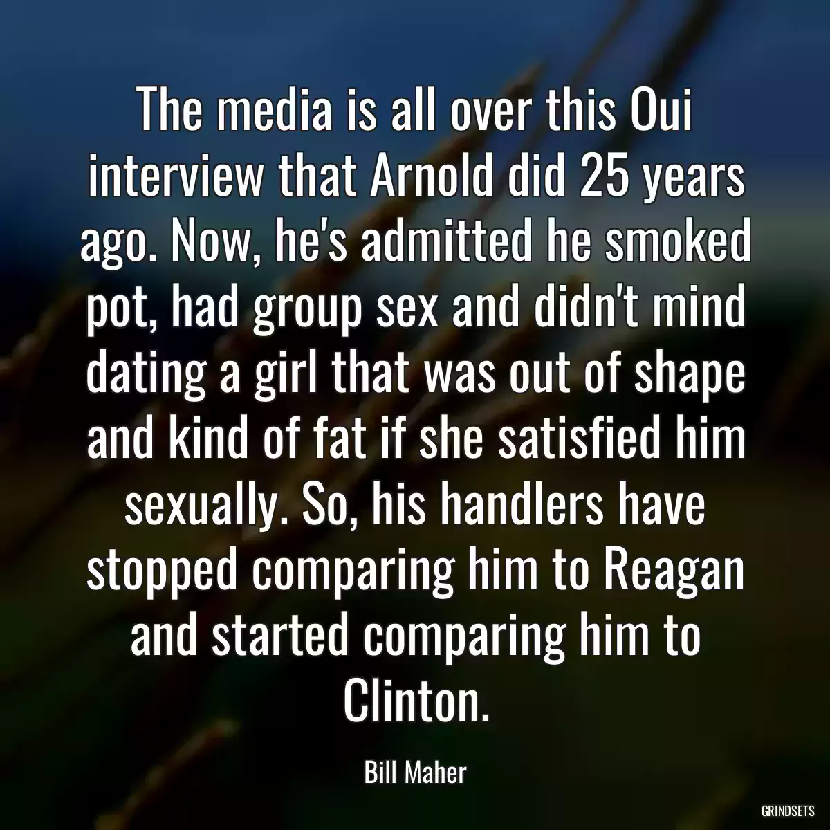 The media is all over this Oui interview that Arnold did 25 years ago. Now, he\'s admitted he smoked pot, had group sex and didn\'t mind dating a girl that was out of shape and kind of fat if she satisfied him sexually. So, his handlers have stopped comparing him to Reagan and started comparing him to Clinton.