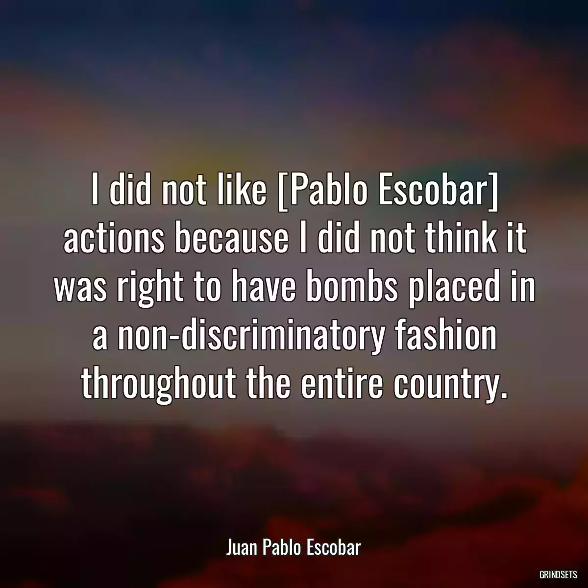 I did not like [Pablo Escobar] actions because I did not think it was right to have bombs placed in a non-discriminatory fashion throughout the entire country.