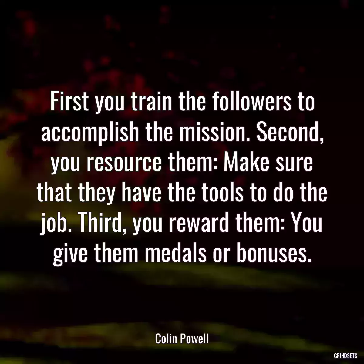 First you train the followers to accomplish the mission. Second, you resource them: Make sure that they have the tools to do the job. Third, you reward them: You give them medals or bonuses.