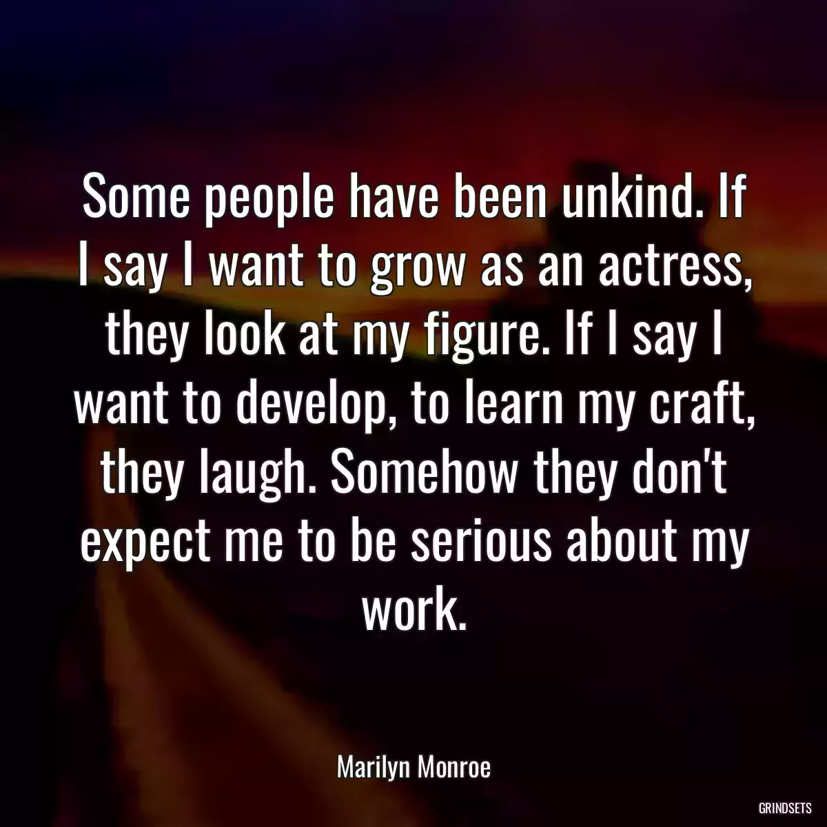 Some people have been unkind. If I say I want to grow as an actress, they look at my figure. If I say I want to develop, to learn my craft, they laugh. Somehow they don\'t expect me to be serious about my work.