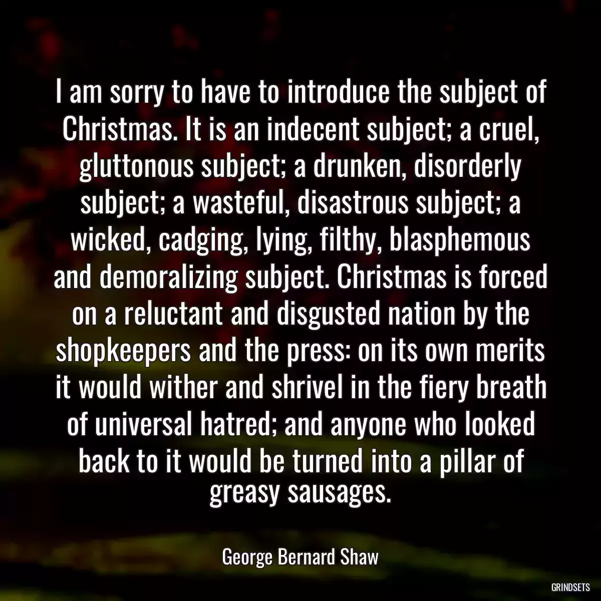 I am sorry to have to introduce the subject of Christmas. It is an indecent subject; a cruel, gluttonous subject; a drunken, disorderly subject; a wasteful, disastrous subject; a wicked, cadging, lying, filthy, blasphemous and demoralizing subject. Christmas is forced on a reluctant and disgusted nation by the shopkeepers and the press: on its own merits it would wither and shrivel in the fiery breath of universal hatred; and anyone who looked back to it would be turned into a pillar of greasy sausages.