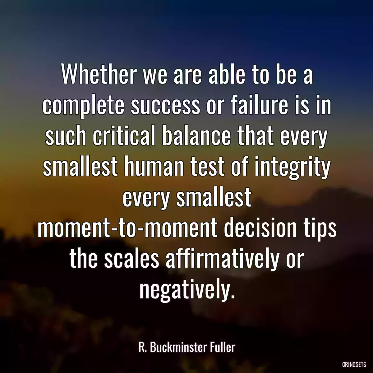 Whether we are able to be a complete success or failure is in such critical balance that every smallest human test of integrity every smallest moment-to-moment decision tips the scales affirmatively or negatively.