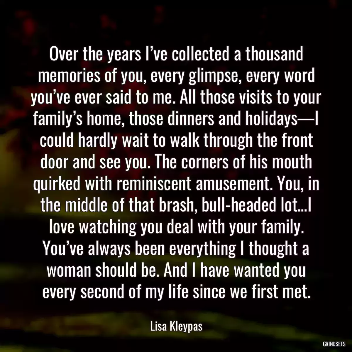 Over the years I’ve collected a thousand memories of you, every glimpse, every word you’ve ever said to me. All those visits to your family’s home, those dinners and holidays—I could hardly wait to walk through the front door and see you. The corners of his mouth quirked with reminiscent amusement. You, in the middle of that brash, bull-headed lot…I love watching you deal with your family. You’ve always been everything I thought a woman should be. And I have wanted you every second of my life since we first met.