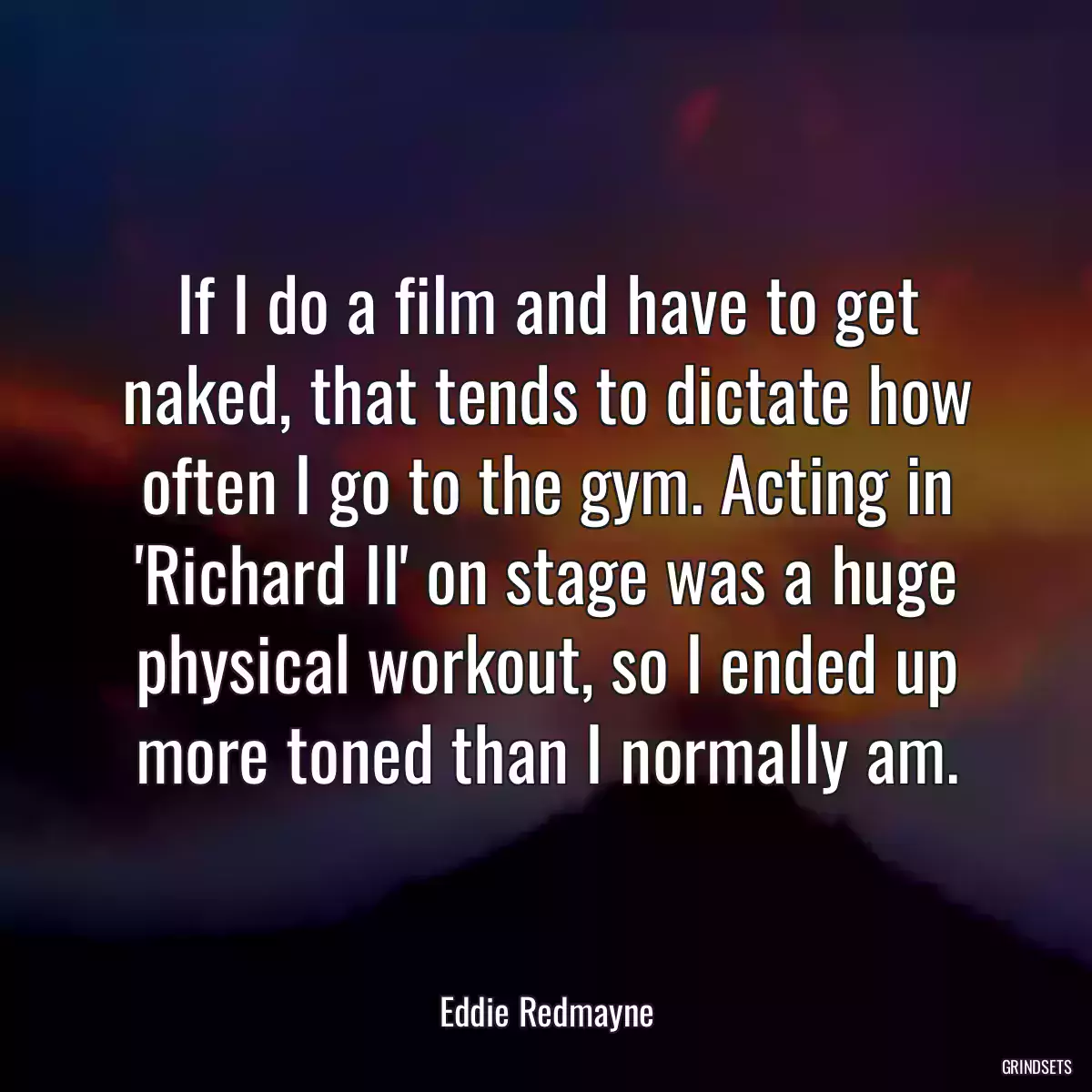 If I do a film and have to get naked, that tends to dictate how often I go to the gym. Acting in \'Richard II\' on stage was a huge physical workout, so I ended up more toned than I normally am.