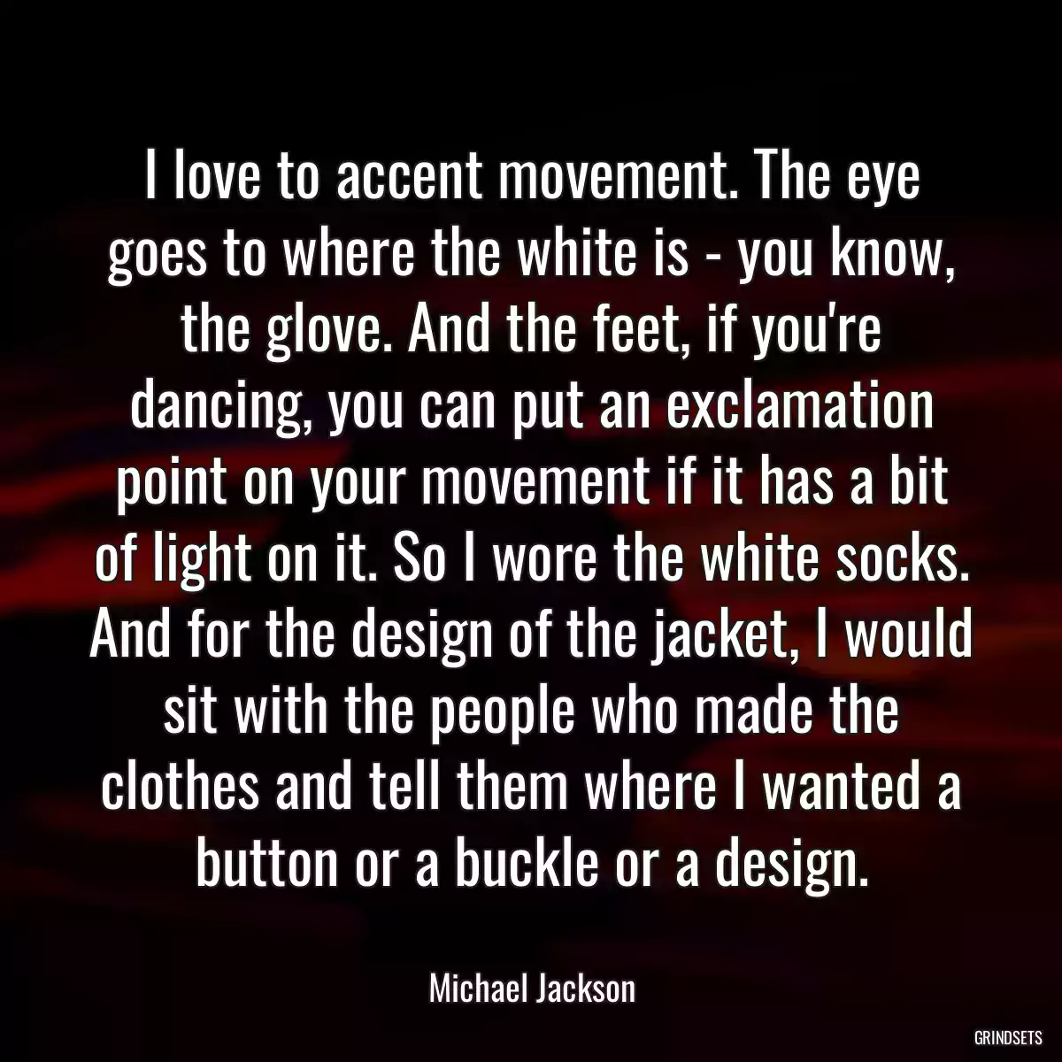 I love to accent movement. The eye goes to where the white is - you know, the glove. And the feet, if you\'re dancing, you can put an exclamation point on your movement if it has a bit of light on it. So I wore the white socks. And for the design of the jacket, I would sit with the people who made the clothes and tell them where I wanted a button or a buckle or a design.