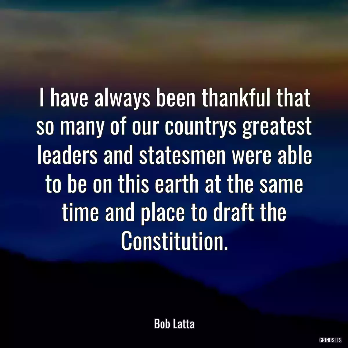 I have always been thankful that so many of our countrys greatest leaders and statesmen were able to be on this earth at the same time and place to draft the Constitution.