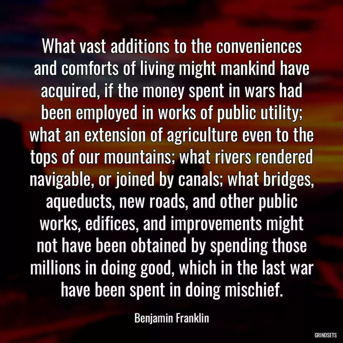 What vast additions to the conveniences and comforts of living might mankind have acquired, if the money spent in wars had been employed in works of public utility; what an extension of agriculture even to the tops of our mountains; what rivers rendered navigable, or joined by canals; what bridges, aqueducts, new roads, and other public works, edifices, and improvements might not have been obtained by spending those millions in doing good, which in the last war have been spent in doing mischief.