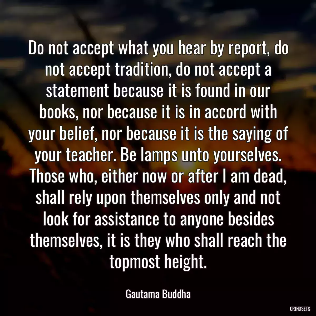 Do not accept what you hear by report, do not accept tradition, do not accept a statement because it is found in our books, nor because it is in accord with your belief, nor because it is the saying of your teacher. Be lamps unto yourselves. Those who, either now or after I am dead, shall rely upon themselves only and not look for assistance to anyone besides themselves, it is they who shall reach the topmost height.