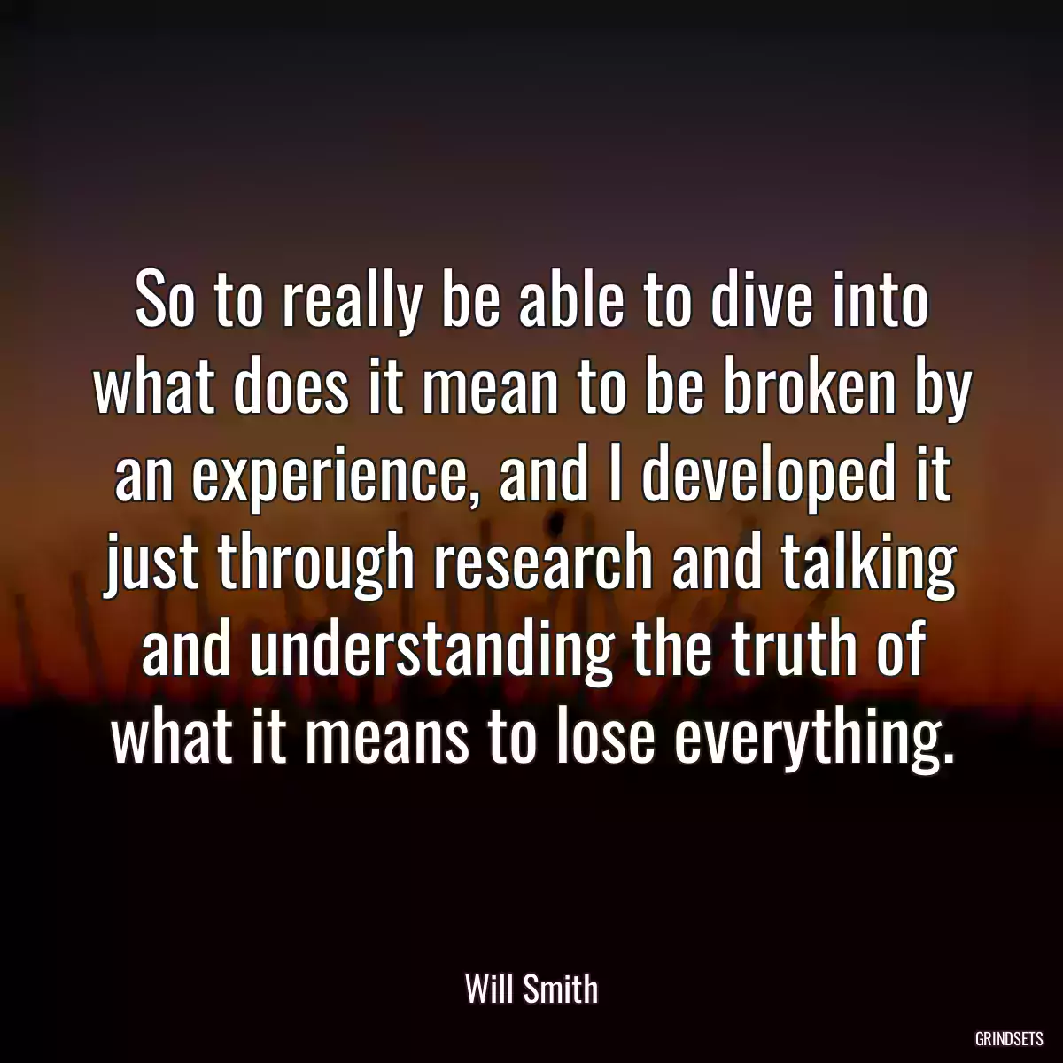 So to really be able to dive into what does it mean to be broken by an experience, and I developed it just through research and talking and understanding the truth of what it means to lose everything.