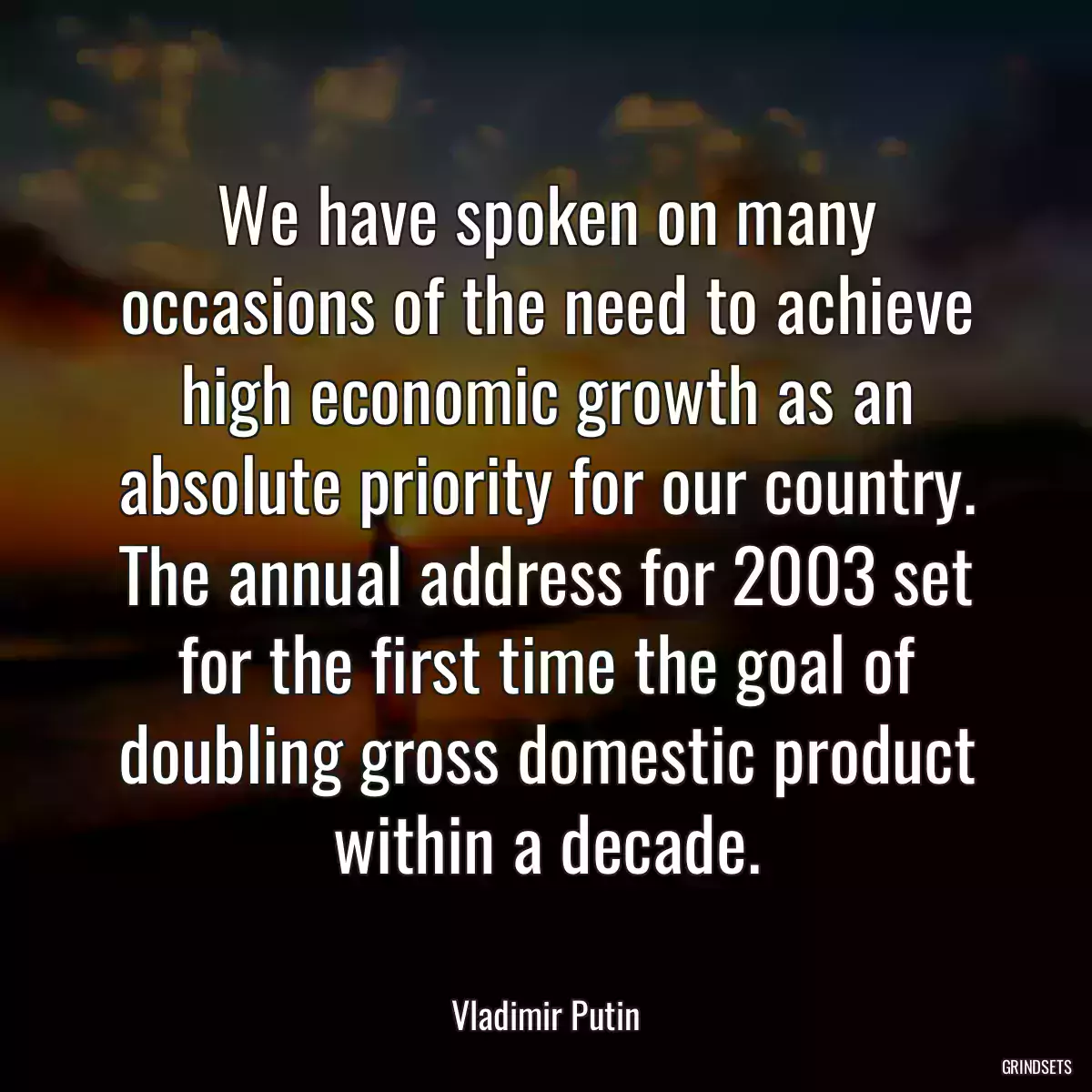 We have spoken on many occasions of the need to achieve high economic growth as an absolute priority for our country. The annual address for 2003 set for the first time the goal of doubling gross domestic product within a decade.