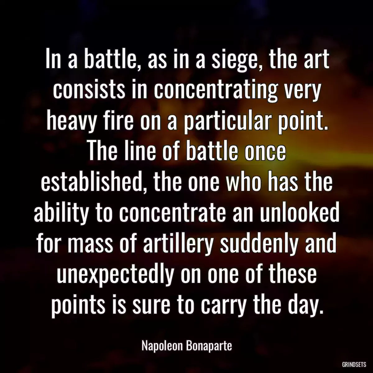 In a battle, as in a siege, the art consists in concentrating very heavy fire on a particular point. The line of battle once established, the one who has the ability to concentrate an unlooked for mass of artillery suddenly and unexpectedly on one of these points is sure to carry the day.