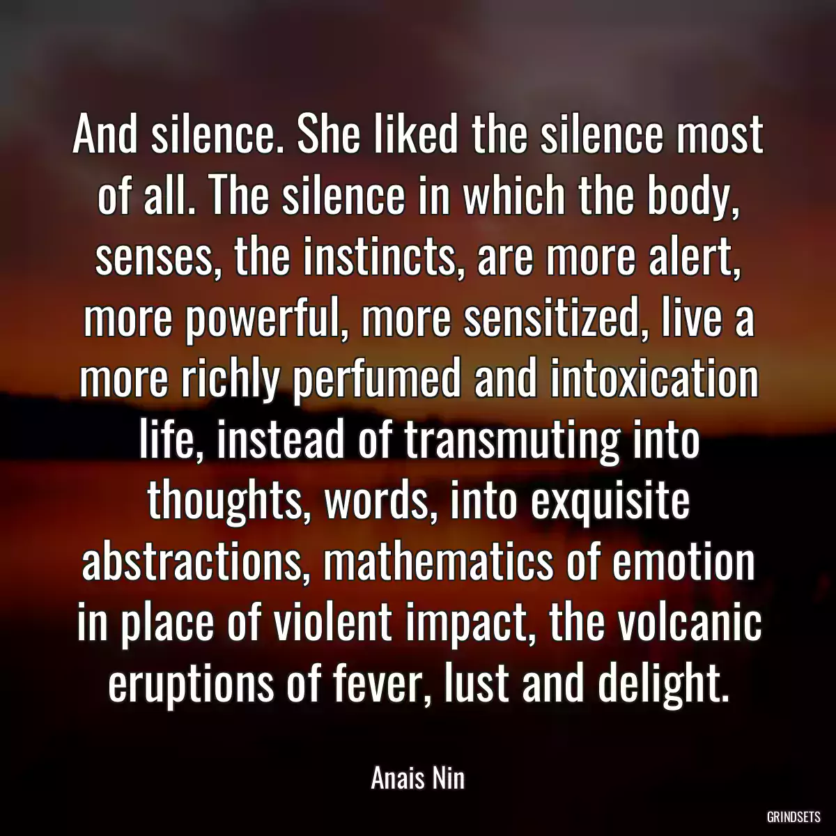 And silence. She liked the silence most of all. The silence in which the body, senses, the instincts, are more alert, more powerful, more sensitized, live a more richly perfumed and intoxication life, instead of transmuting into thoughts, words, into exquisite abstractions, mathematics of emotion in place of violent impact, the volcanic eruptions of fever, lust and delight.