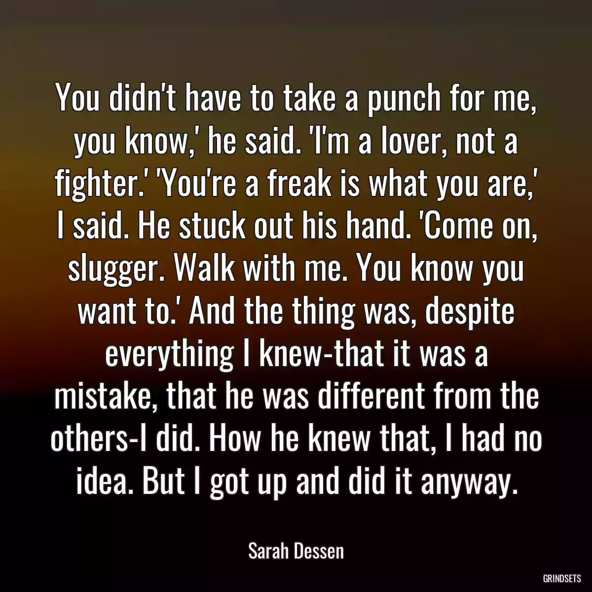 You didn\'t have to take a punch for me, you know,\' he said. \'I\'m a lover, not a fighter.\' \'You\'re a freak is what you are,\' I said. He stuck out his hand. \'Come on, slugger. Walk with me. You know you want to.\' And the thing was, despite everything I knew-that it was a mistake, that he was different from the others-I did. How he knew that, I had no idea. But I got up and did it anyway.